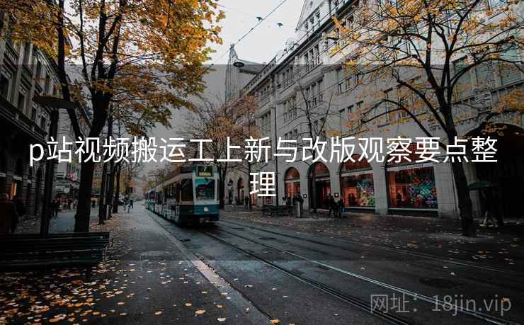 p站视频搬运工上新与改版观察要点整理