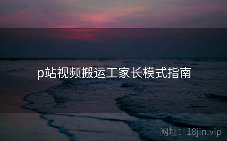 p站视频搬运工家长模式指南